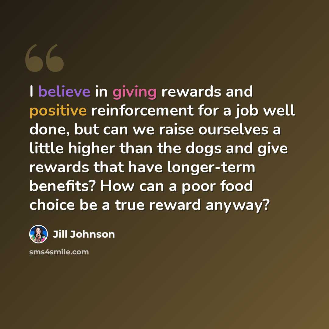 “I believe in giving rewards and positive reinforcement for a job well done, but can we raise ourselves a little higher than the dogs and give rewards that have longer-term benefits? How can a poor food choice be a true reward anyway?” quote by Jill Johnson