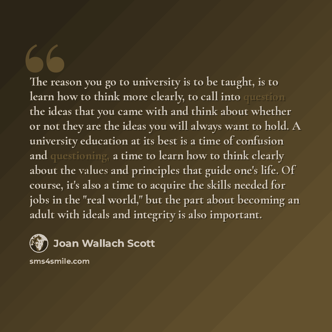 “The reason you go to university is to be taught, is to learn how to think more clearly, to call into question the ideas that you came with and think about whether or not they are the ideas you will always want to hold. A university education at its best is a time of confusion and questioning, a…” quote by Joan Wallach Scott