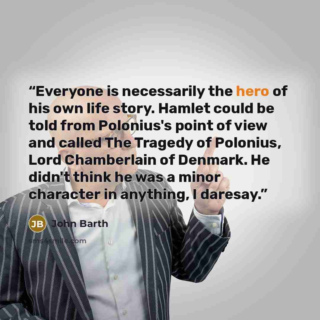 “Everyone is necessarily the hero of his own life story. Hamlet could be told from Polonius's point of view and called The Tragedy of Polonius, Lord Chamberlain of Denmark. He didn't think he was a minor character in anything, I daresay.” quote by John Barth