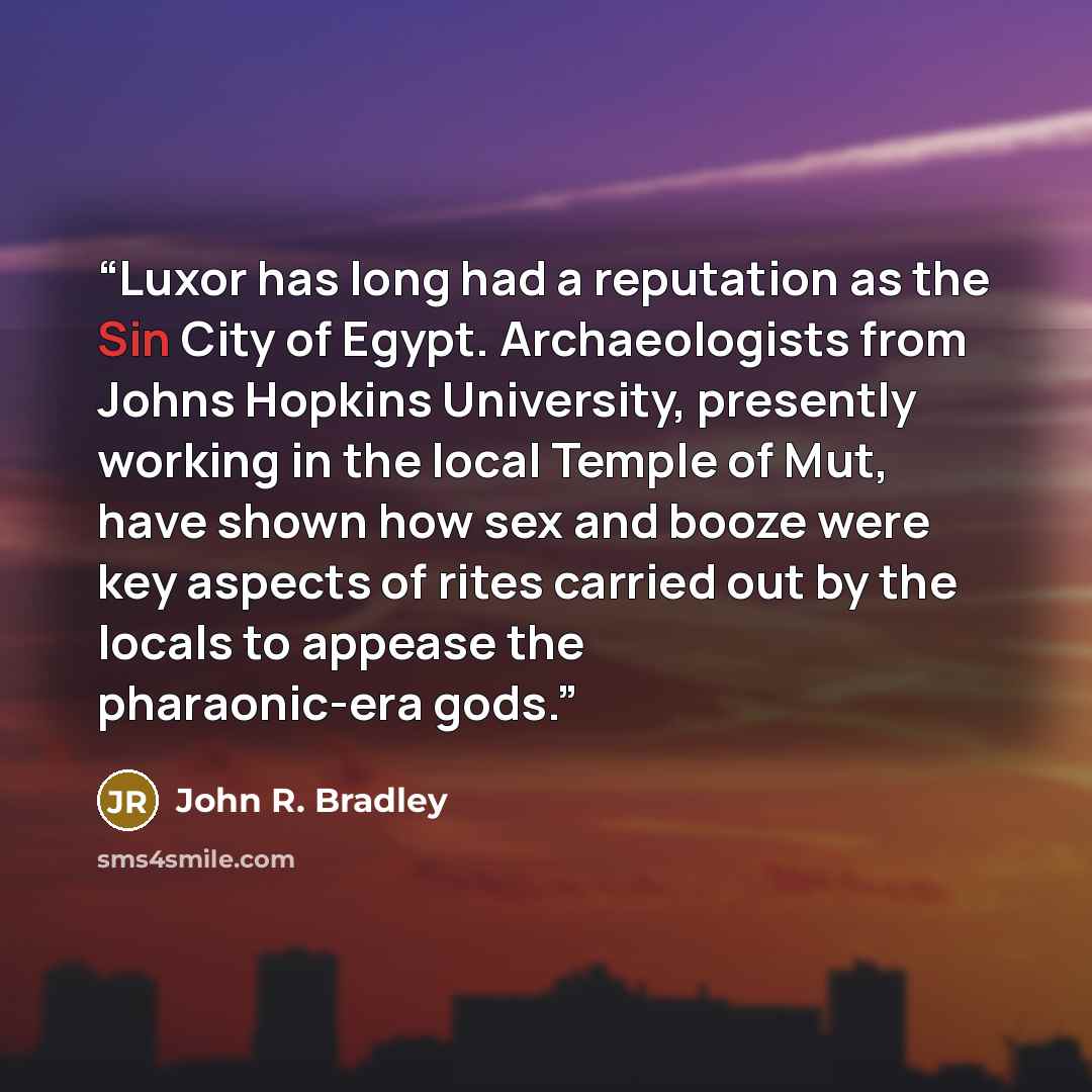 “Luxor has long had a reputation as the Sin City of Egypt. Archaeologists from Johns Hopkins University, presently working in the local Temple of Mut, have shown how sex and booze were key aspects of rites carried out by the locals to appease the pharaonic-era gods.” quote by John R. Bradley