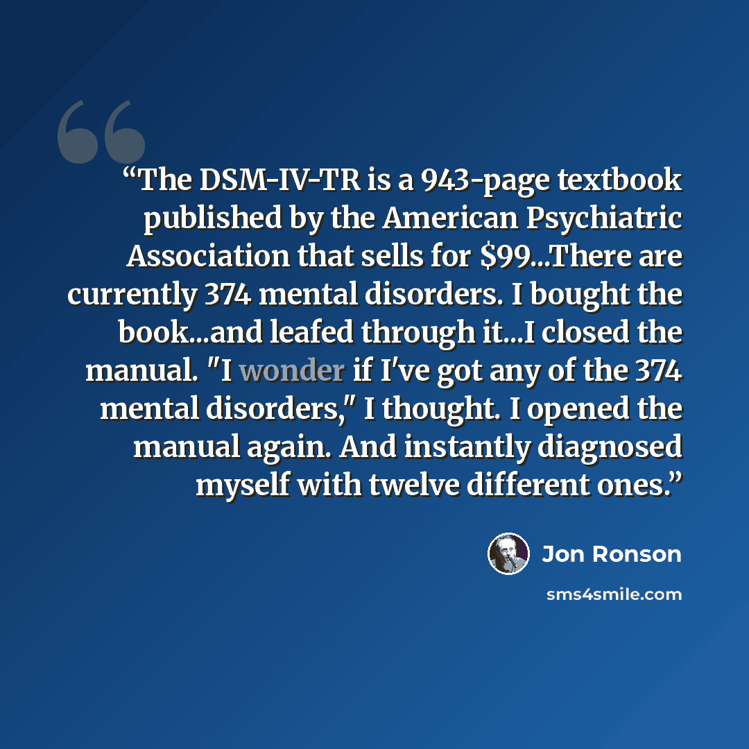 “The DSM-IV-TR is a 943-page textbook published by the American Psychiatric Association that sells for $99...There are currently 374 mental disorders. I bought the book...and leafed through it...I closed the manual. "I wonder if I've got any of the 374 mental disorders," I thought. I opened the…” quote by Jon Ronson