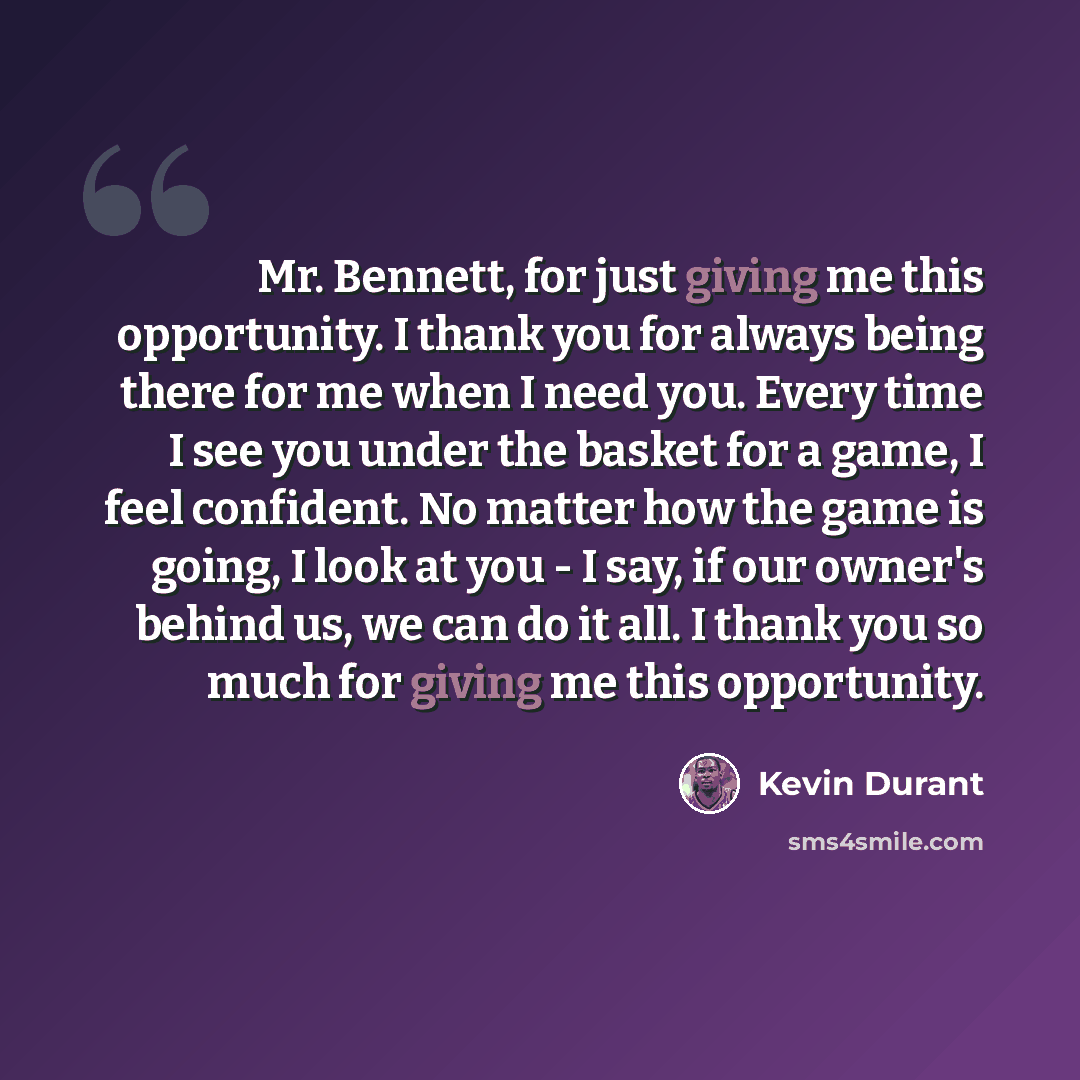 “Mr. Bennett, for just giving me this opportunity. I thank you for always being there for me when I need you. Every time I see you under the basket for a game, I feel confident. No matter how the game is going, I look at you - I say, if our owner's behind us, we can do it all. I thank you so much…” quote by Kevin Durant