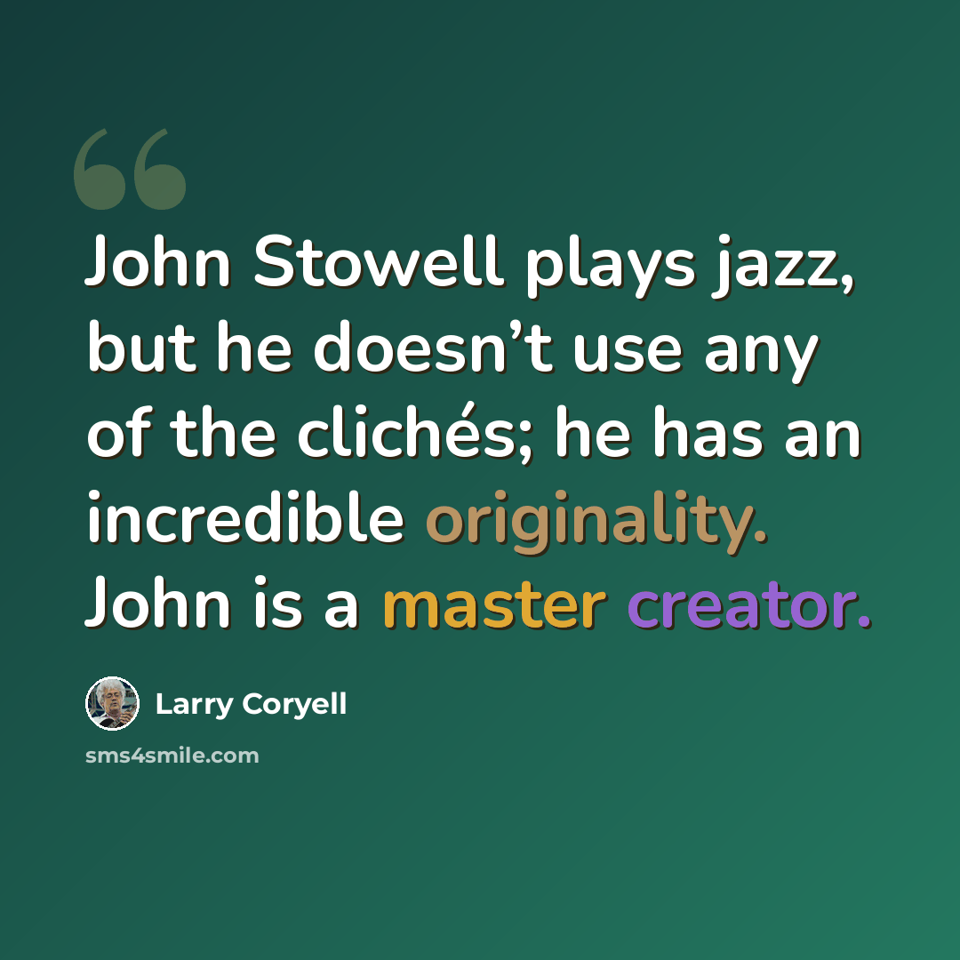 “John Stowell plays jazz, but he doesn’t use any of the clichés; he has an incredible originality. John is a master creator.” quote by Larry Coryell