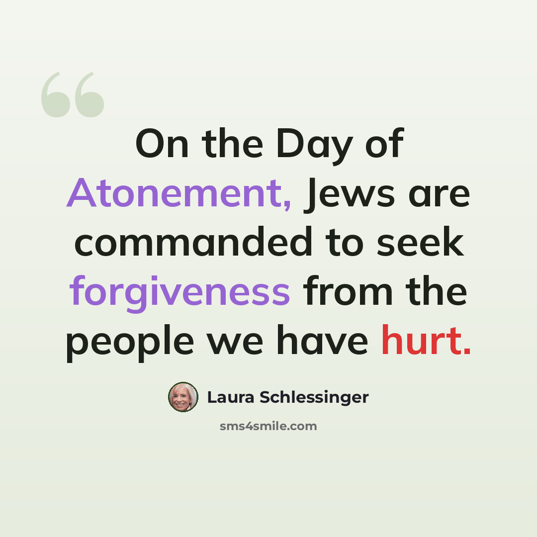 “On the Day of Atonement, Jews are commanded to seek forgiveness from the people we have hurt.” quote by Laura Schlessinger