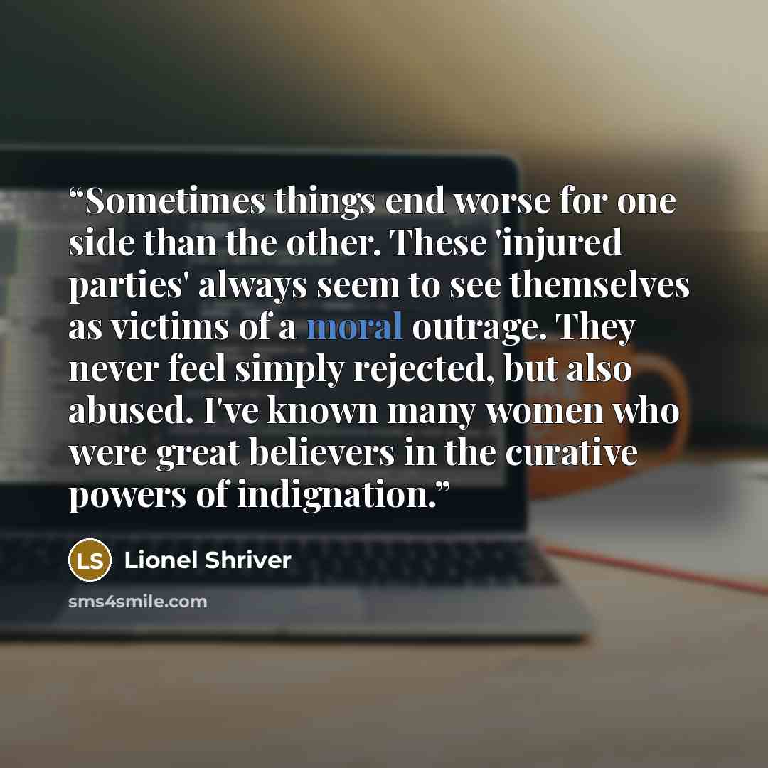 “Sometimes things end worse for one side than the other. These 'injured parties' always seem to see themselves as victims of a moral outrage. They never feel simply rejected, but also abused. I've known many women who were great believers in the curative powers of indignation.” quote by Lionel Shriver