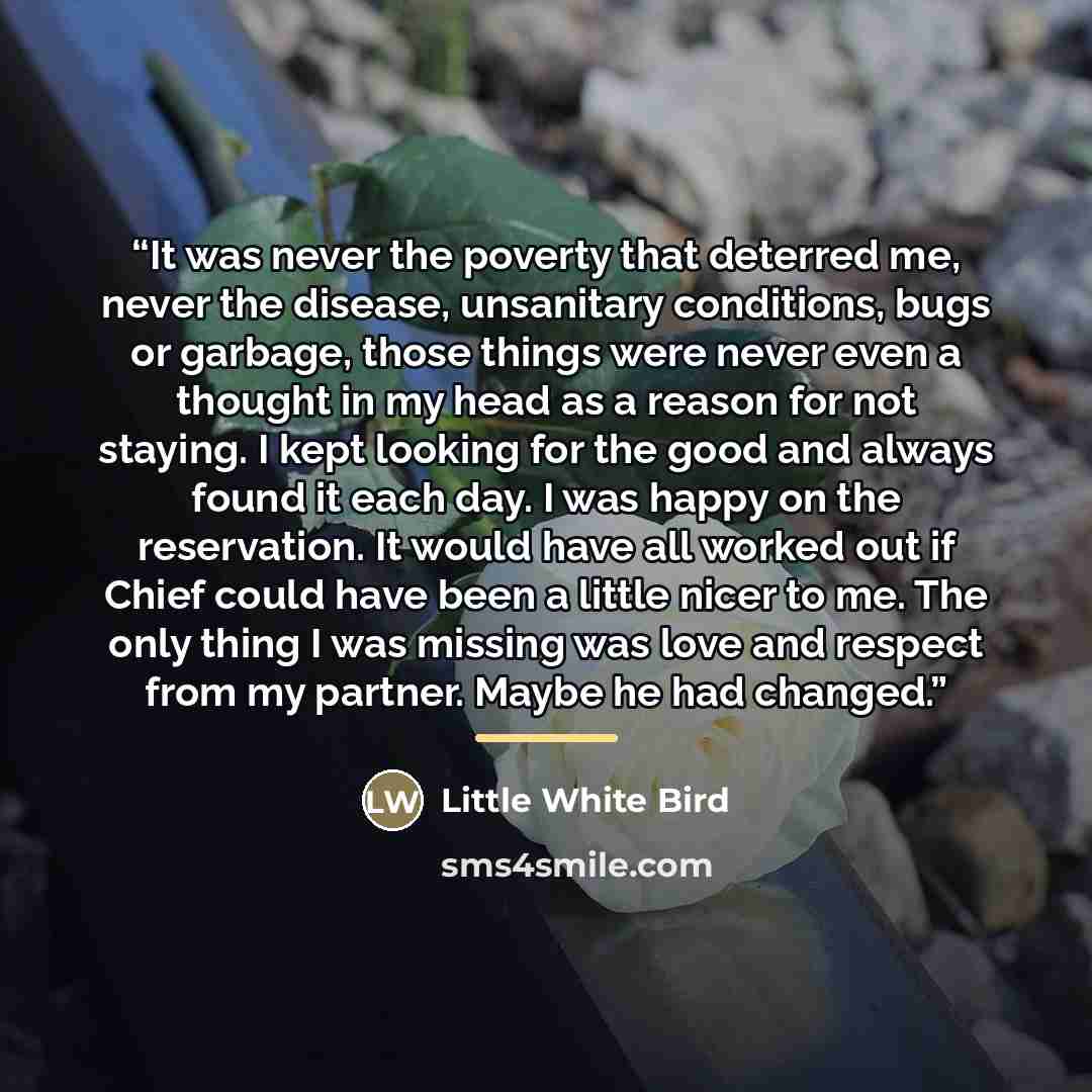 “It was never the poverty that deterred me, never the disease, unsanitary conditions, bugs or garbage, those things were never even a thought in my head as a reason for not staying. I kept looking for the good and always found it each day. I was happy on the reservation. It would have all worked…” quote by Little White Bird