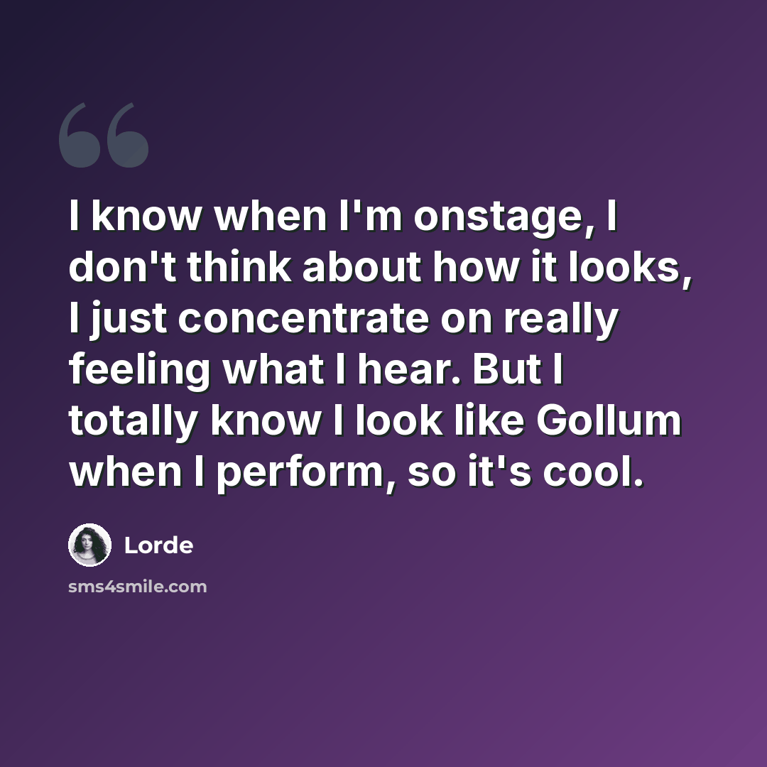 “I know when I'm onstage, I don't think about how it looks, I just concentrate on really feeling what I hear. But I totally know I look like Gollum when I perform, so it's cool.” quote by Lorde