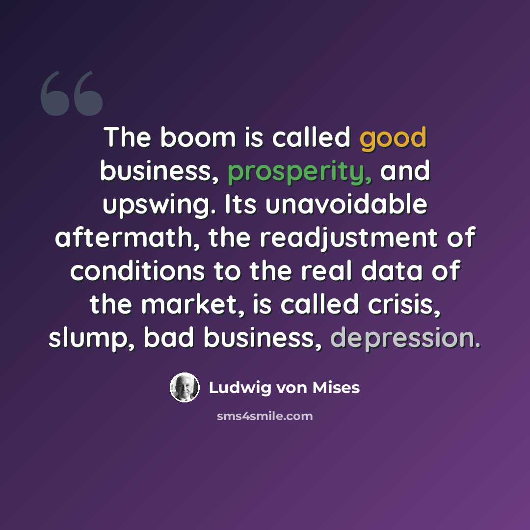 “The boom is called good business, prosperity, and upswing. Its unavoidable aftermath, the readjustment of conditions to the real data of the market, is called crisis, slump, bad business, depression.” quote by Ludwig von Mises