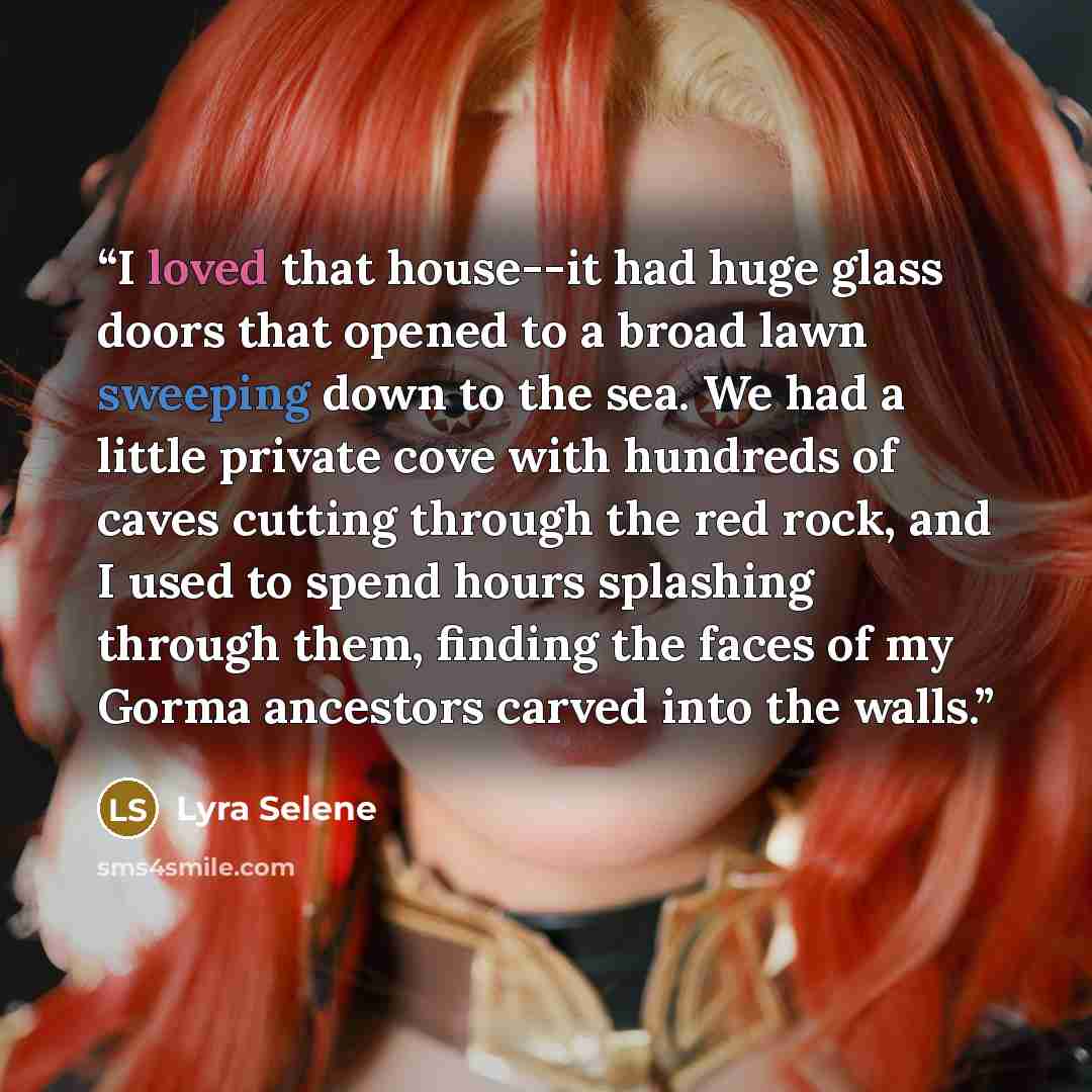 “I loved that house--it had huge glass doors that opened to a broad lawn sweeping down to the sea. We had a little private cove with hundreds of caves cutting through the red rock, and I used to spend hours splashing through them, finding the faces of my Gorma ancestors carved into the walls.” quote by Lyra Selene