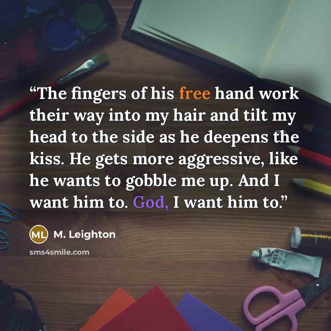 “The fingers of his free hand work their way into my hair and tilt my head to the side as he deepens the kiss. He gets more aggressive, like he wants to gobble me up. And I want him to. God, I want him to.” quote by M. Leighton
