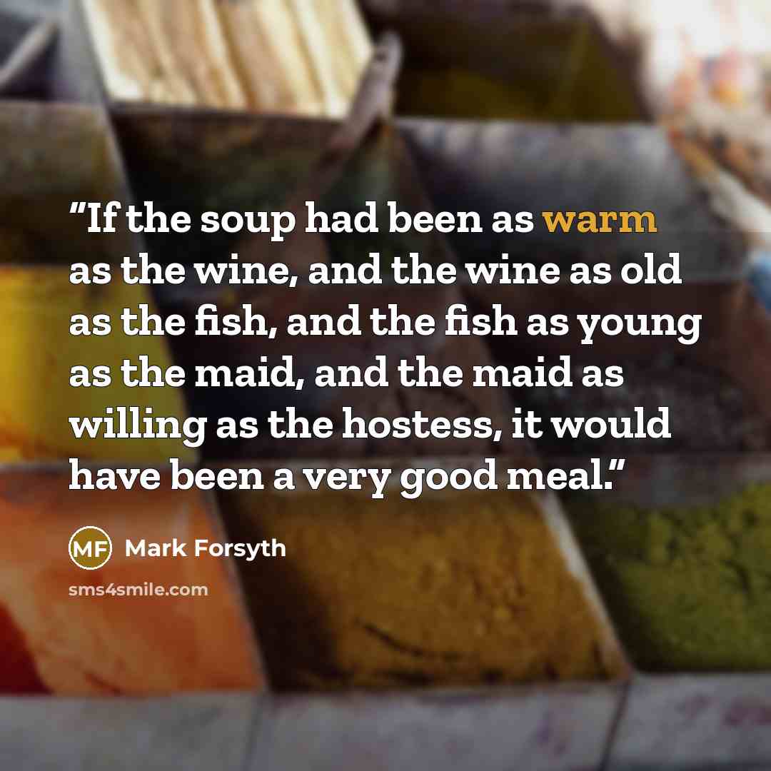 “If the soup had been as warm as the wine, and the wine as old as the fish, and the fish as young as the maid, and the maid as willing as the hostess, it would have been a very good meal.” quote by Mark Forsyth