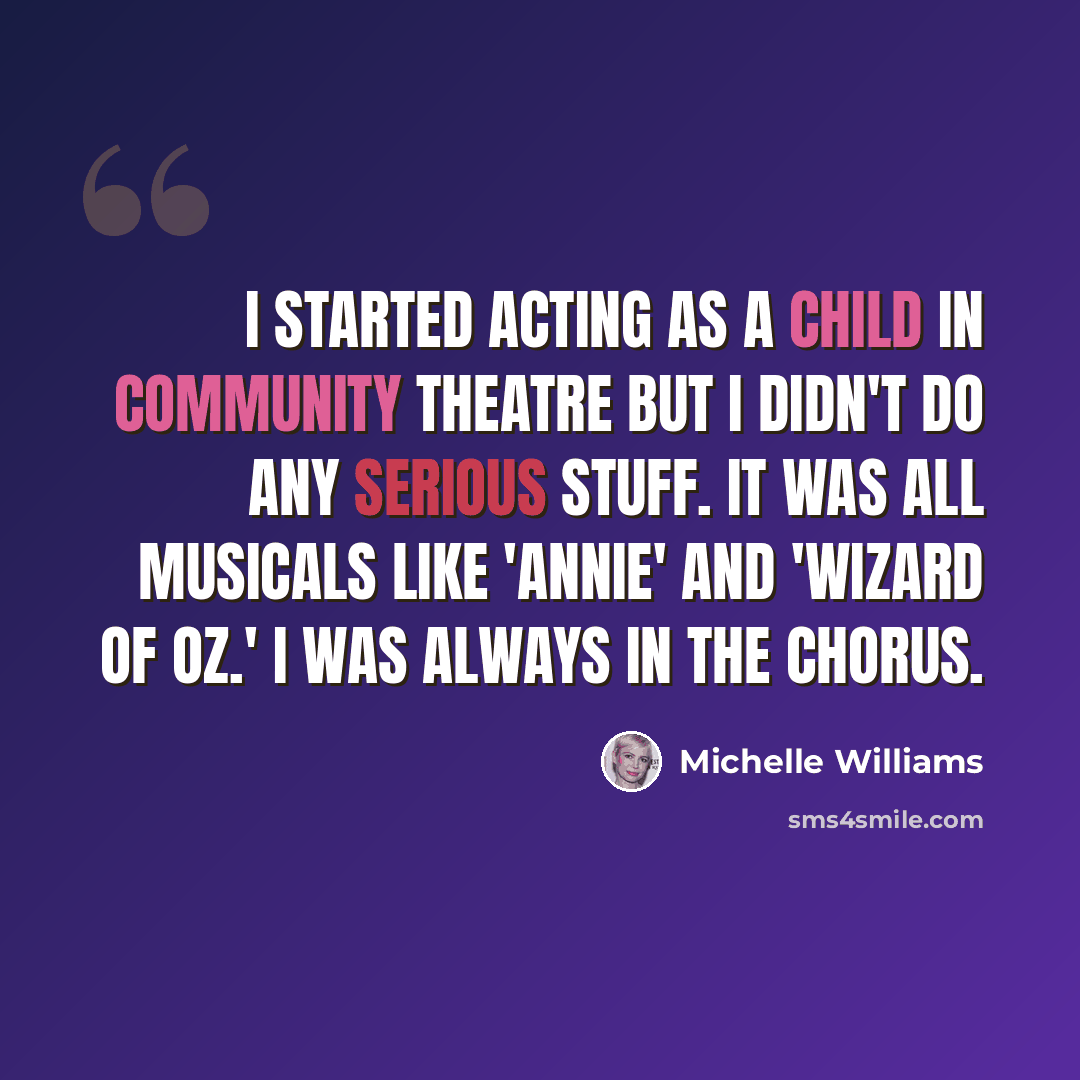 “I started acting as a child in Community Theatre but I didn't do any serious stuff. It was all musicals like 'Annie' and 'Wizard of Oz.' I was always in the chorus.” quote by Michelle Williams