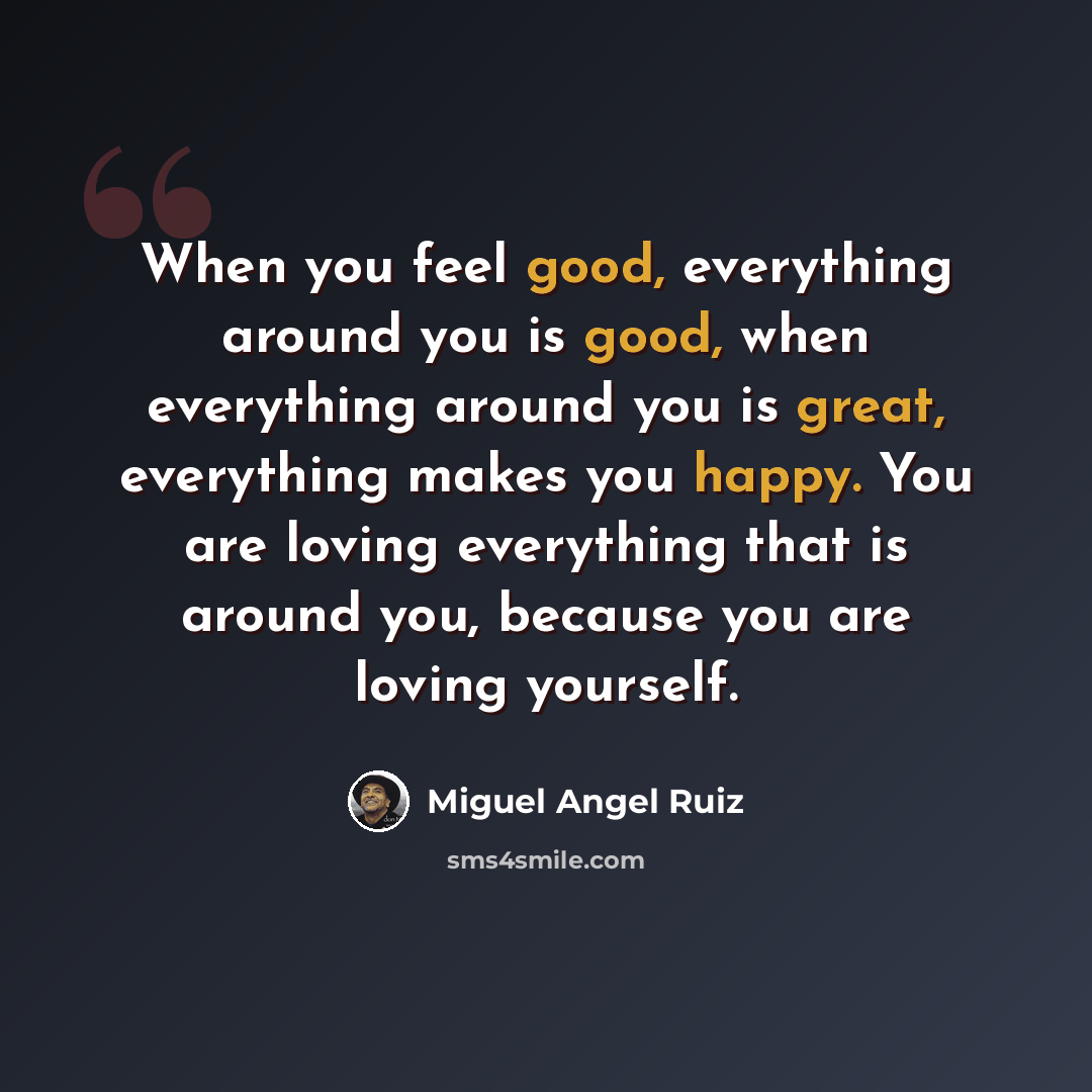 “When you feel good, everything around you is good, when everything around you is great, everything makes you happy. You are loving everything that is around you, because you are loving yourself.” quote by Miguel Angel Ruiz