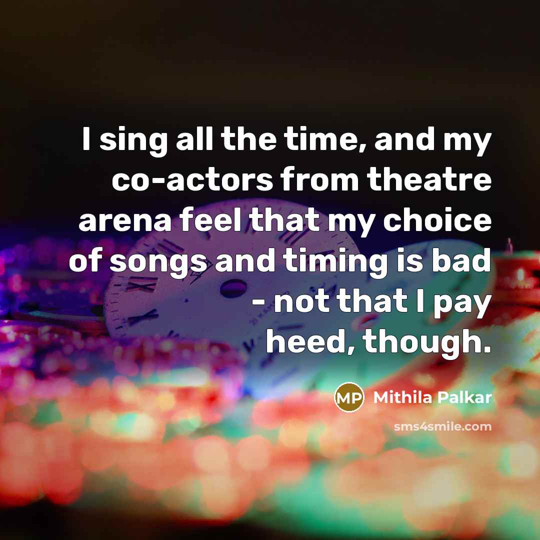“I sing all the time, and my co-actors from theatre arena feel that my choice of songs and timing is bad - not that I pay heed, though.” quote by Mithila Palkar