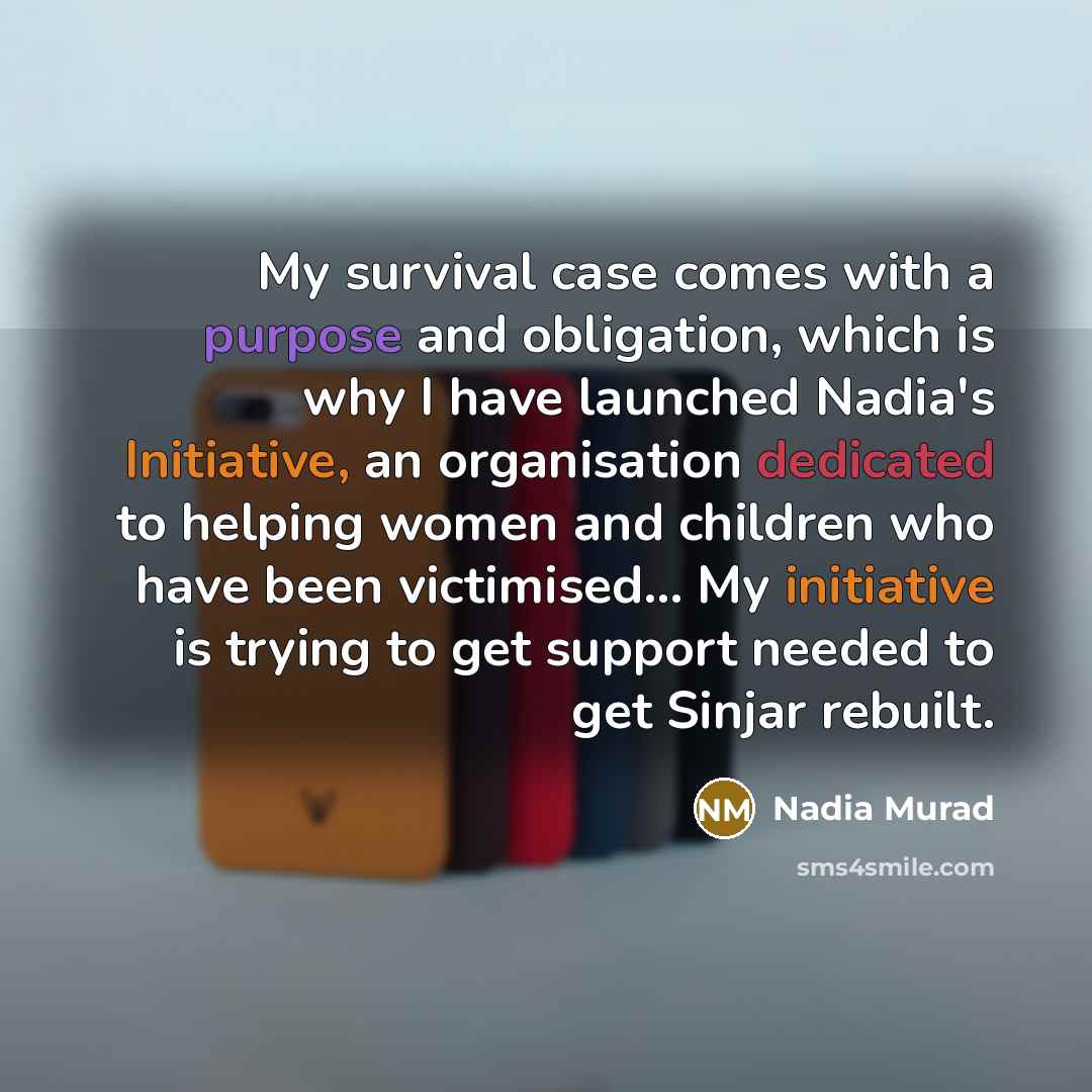 “My survival case comes with a purpose and obligation, which is why I have launched Nadia's Initiative, an organisation dedicated to helping women and children who have been victimised... My initiative is trying to get support needed to get Sinjar rebuilt.” quote by Nadia Murad