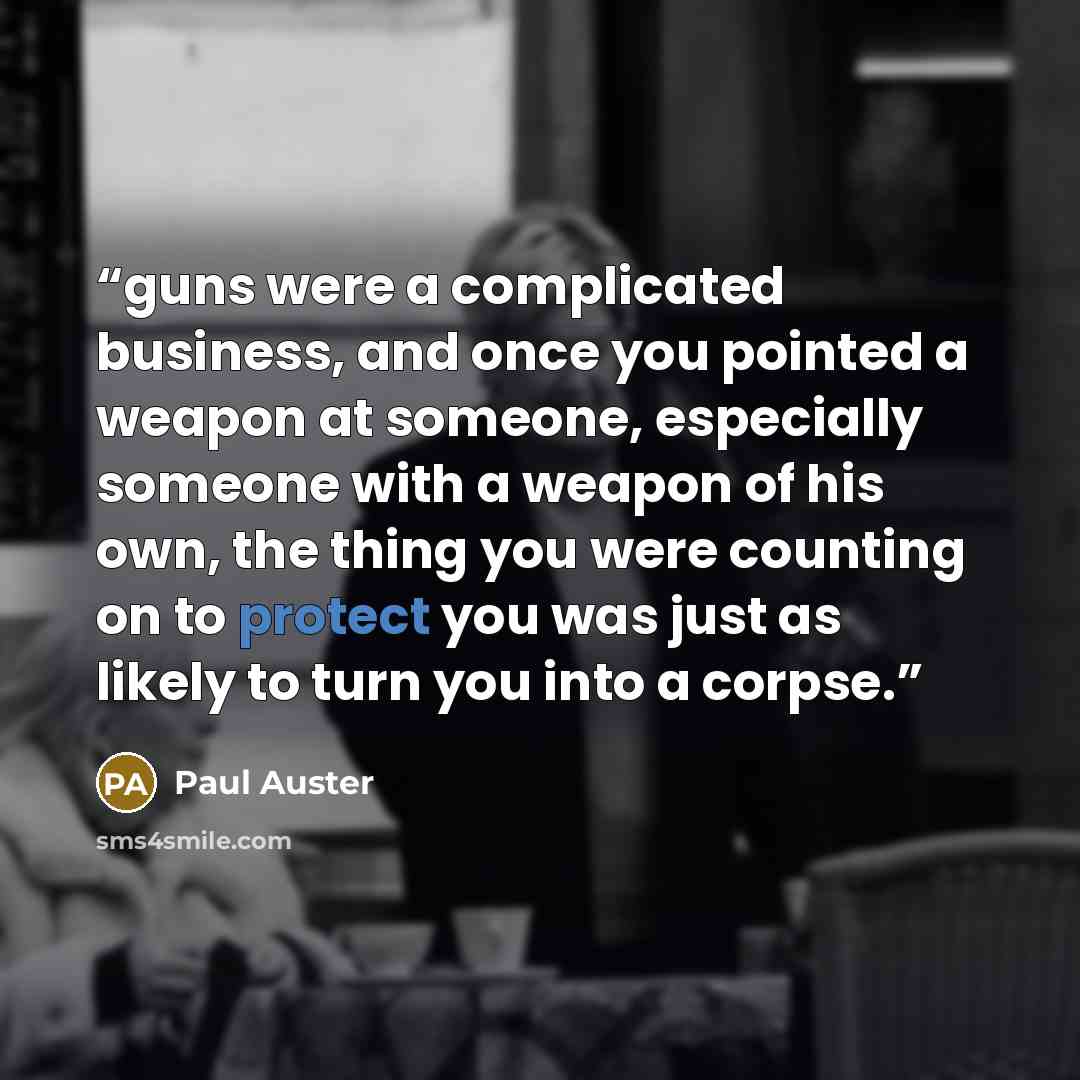 “guns were a complicated business, and once you pointed a weapon at someone, especially someone with a weapon of his own, the thing you were counting on to protect you was just as likely to turn you into a corpse.” quote by Paul Auster