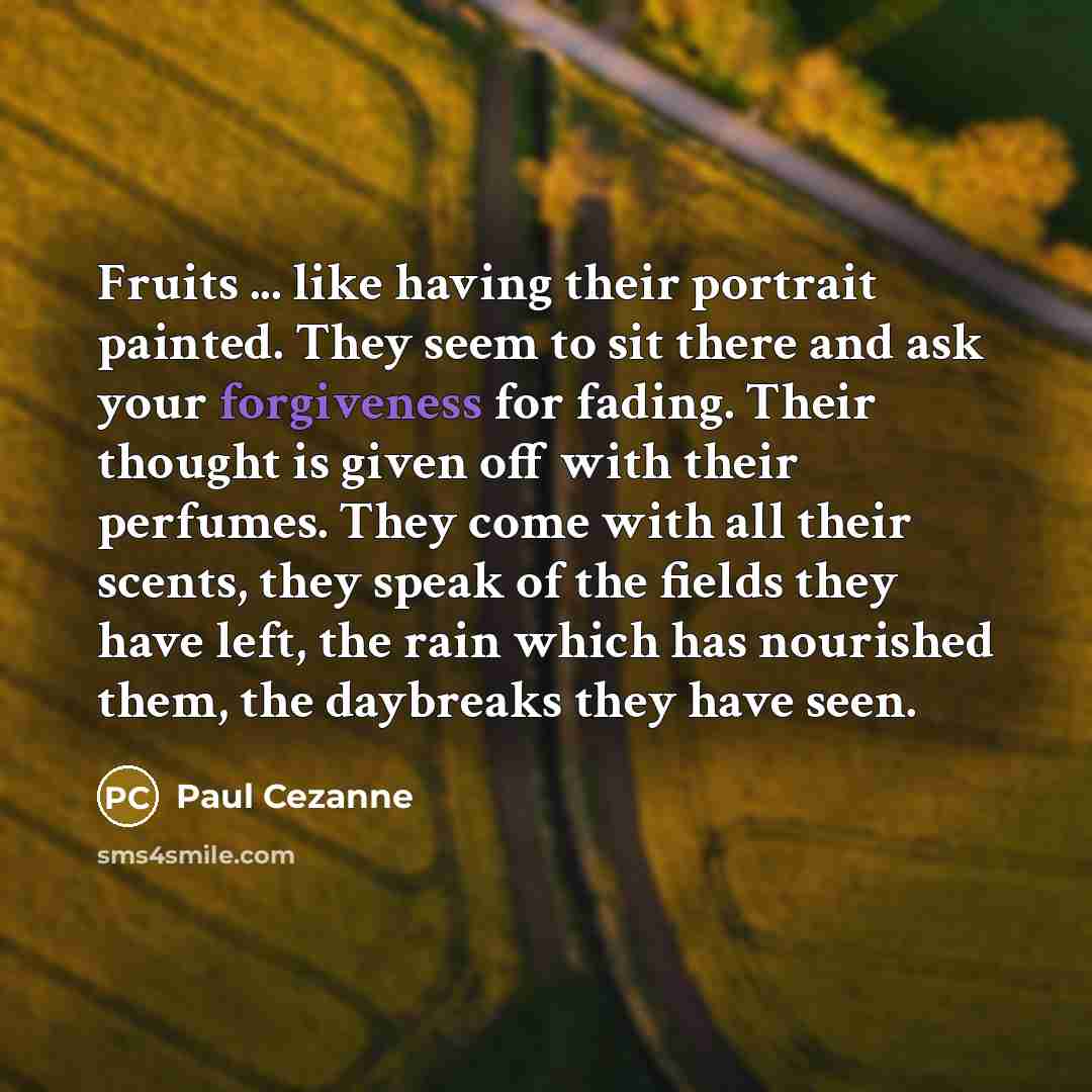 “Fruits ... like having their portrait painted. They seem to sit there and ask your forgiveness for fading. Their thought is given off with their perfumes. They come with all their scents, they speak of the fields they have left, the rain which has nourished them, the daybreaks they have seen.” quote by Paul Cezanne