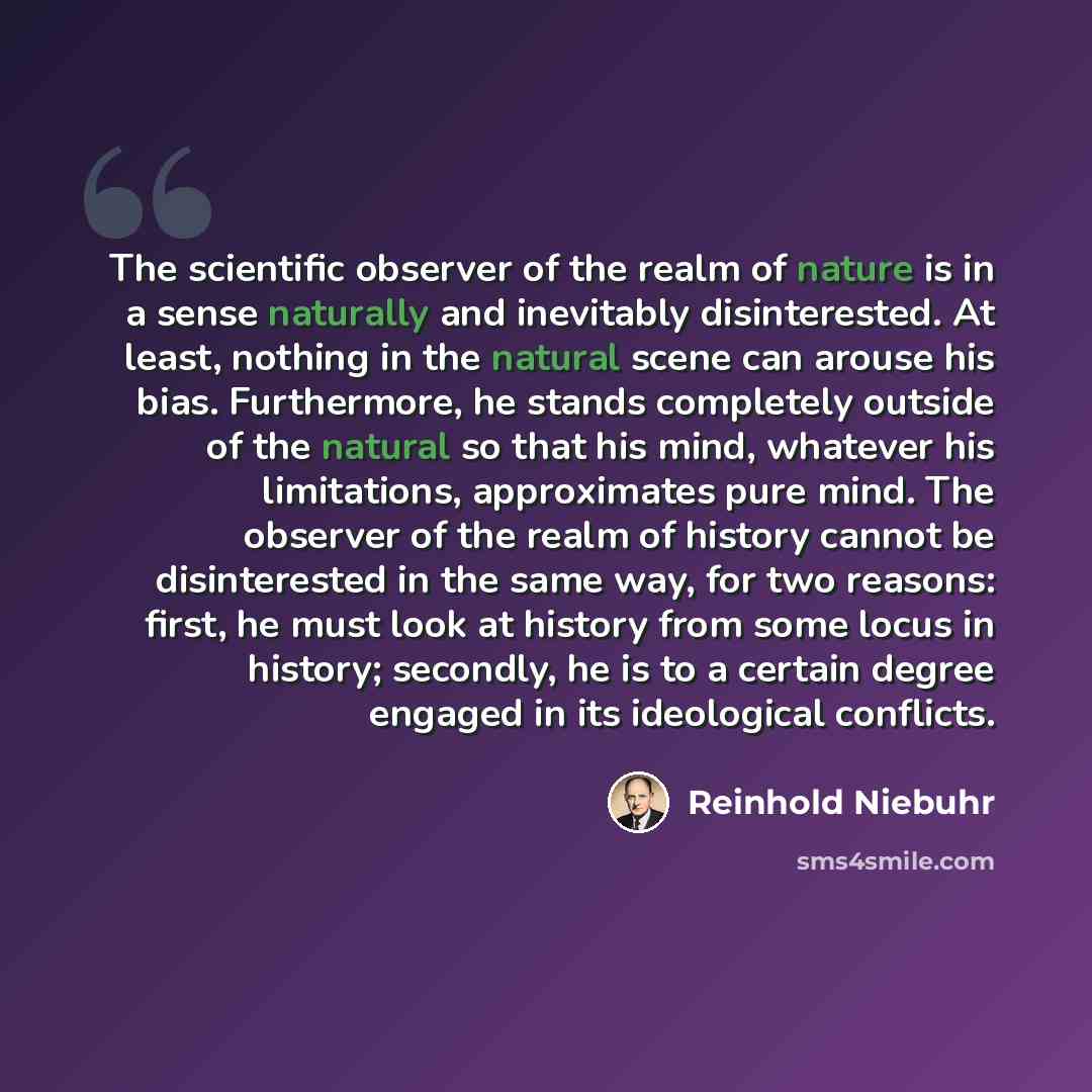 “The scientific observer of the realm of nature is in a sense naturally and inevitably disinterested. At least, nothing in the natural scene can arouse his bias. Furthermore, he stands completely outside of the natural so that his mind, whatever his limitations, approximates pure mind. The observer…” quote by Reinhold Niebuhr