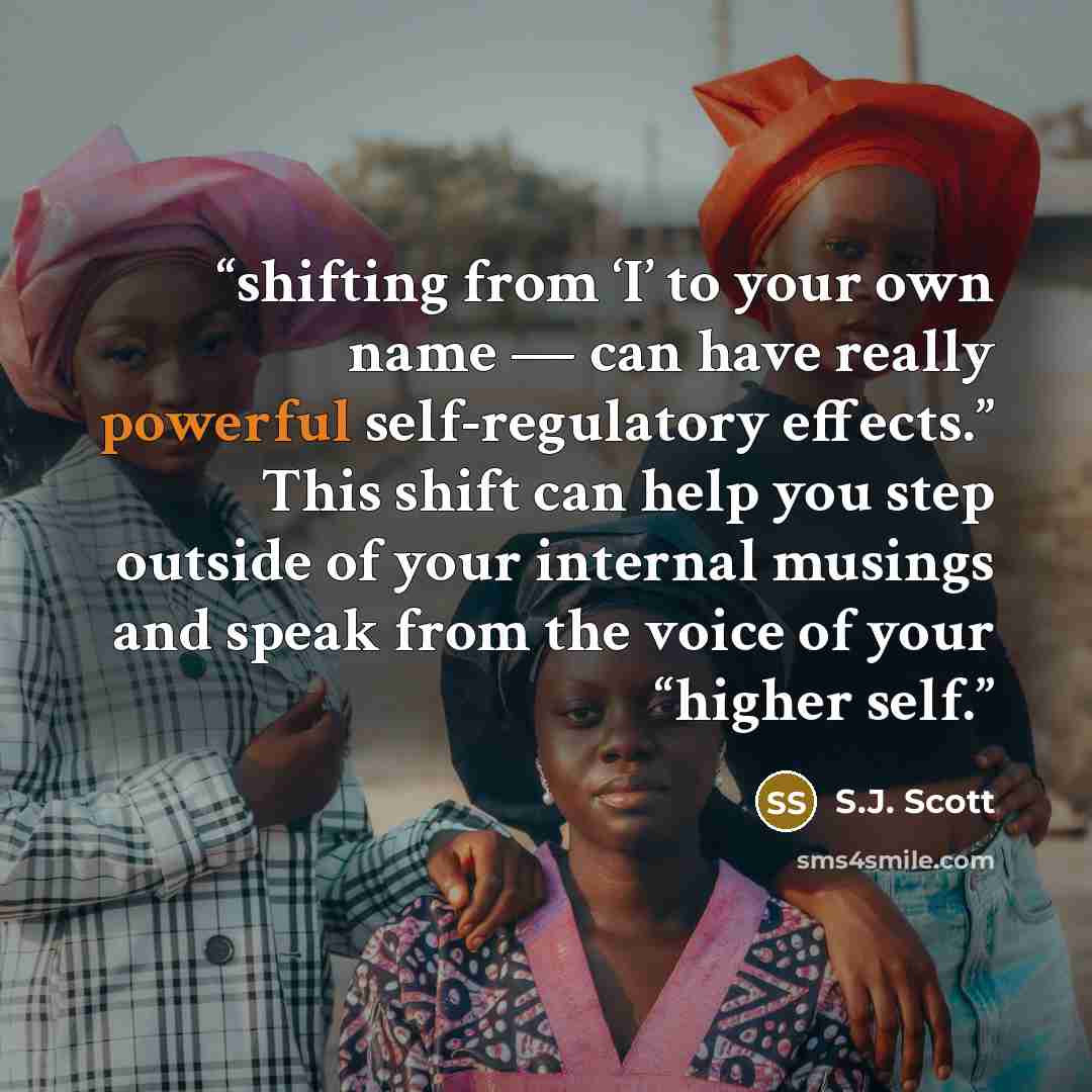 “shifting from ‘I’ to your own name — can have really powerful self-regulatory effects.” This shift can help you step outside of your internal musings and speak from the voice of your “higher self.” quote by S.J. Scott