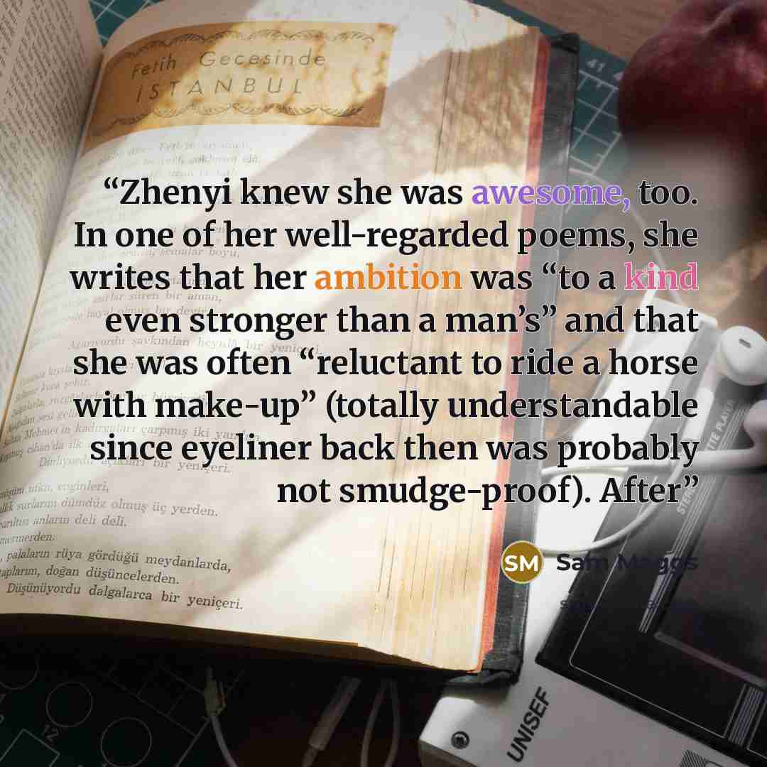 “Zhenyi knew she was awesome, too. In one of her well-regarded poems, she writes that her ambition was “to a kind even stronger than a man’s” and that she was often “reluctant to ride a horse with make-up” (totally understandable since eyeliner back then was probably not smudge-proof). After” quote by Sam Maggs