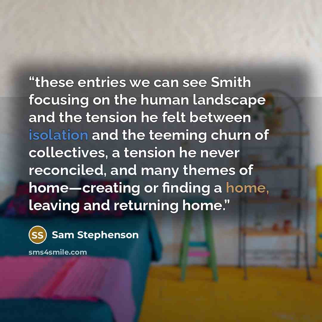 “these entries we can see Smith focusing on the human landscape and the tension he felt between isolation and the teeming churn of collectives, a tension he never reconciled, and many themes of home—creating or finding a home, leaving and returning home.” quote by Sam Stephenson