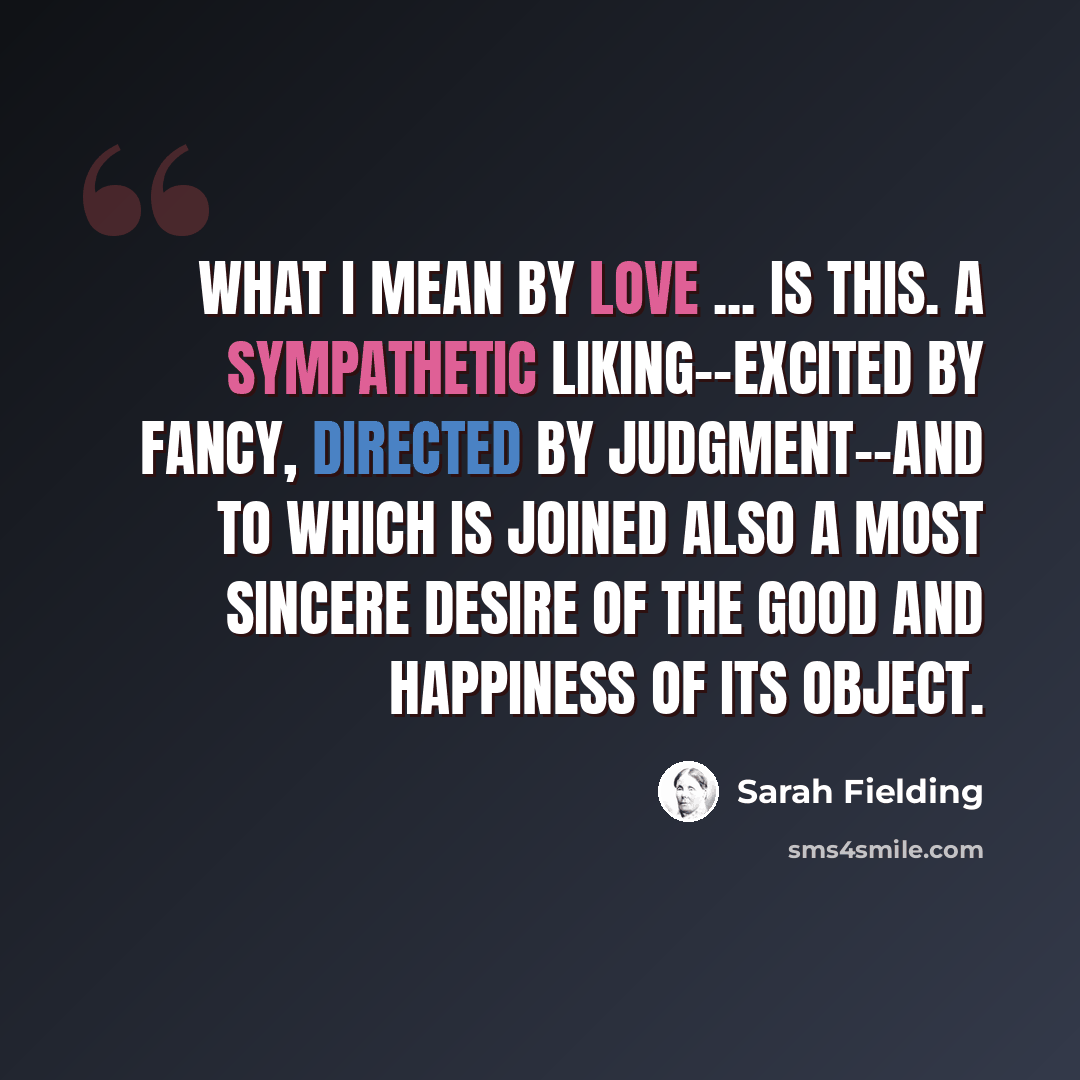 “What I mean by love ... is this. A sympathetic liking--excited by fancy, directed by judgment--and to which is joined also a most sincere desire of the good and happiness of its object.” quote by Sarah Fielding