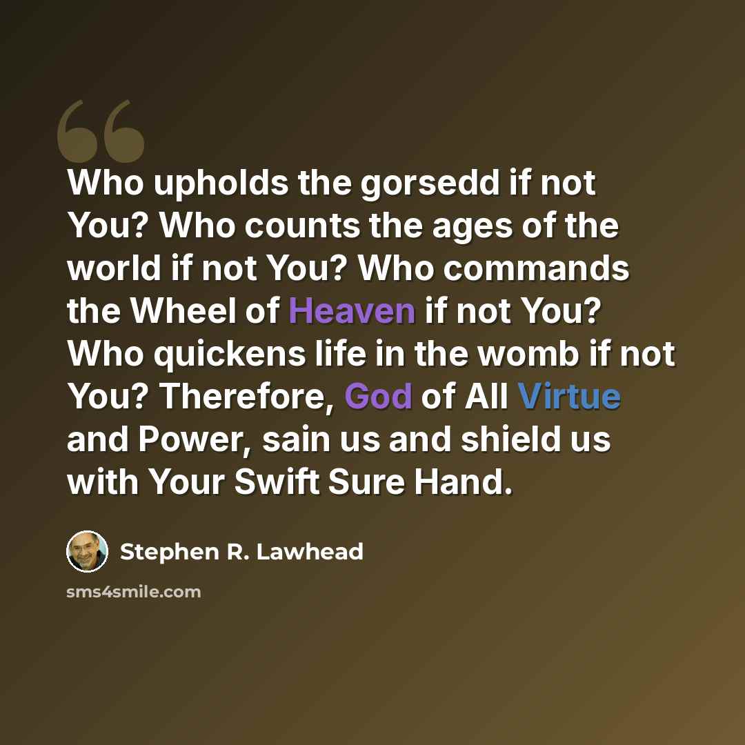 “Who upholds the gorsedd if not You? Who counts the ages of the world if not You? Who commands the Wheel of Heaven if not You? Who quickens life in the womb if not You? Therefore, God of All Virtue and Power, sain us and shield us with Your Swift Sure Hand.” quote by Stephen R. Lawhead