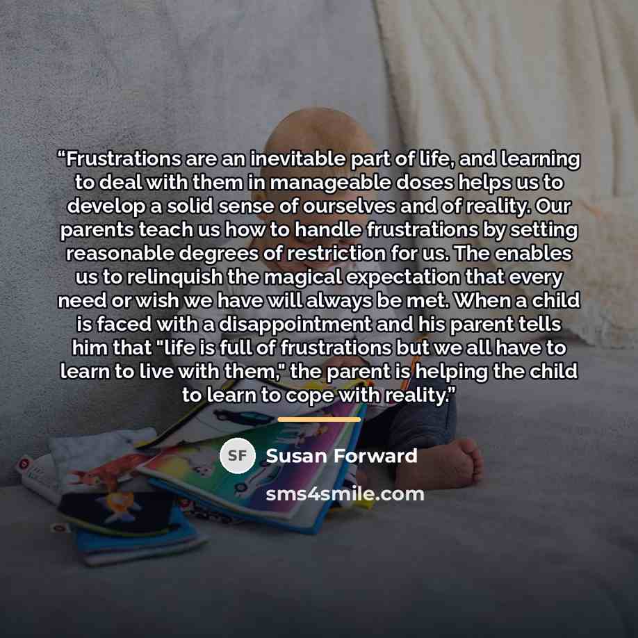“Frustrations are an inevitable part of life, and learning to deal with them in manageable doses helps us to develop a solid sense of ourselves and of reality. Our parents teach us how to handle frustrations by setting reasonable degrees of restriction for us. The enables us to relinquish the…” quote by Susan Forward