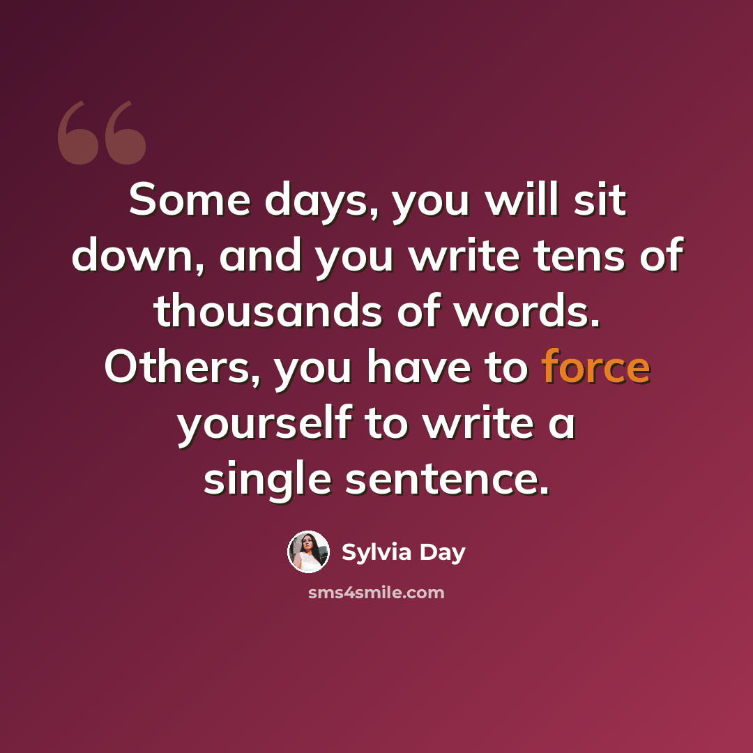 “Some days, you will sit down, and you write tens of thousands of words. Others, you have to force yourself to write a single sentence.” quote by Sylvia Day