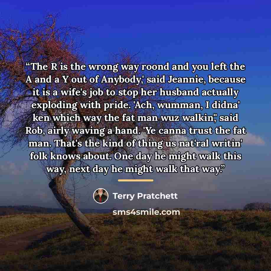 “The R is the wrong way roond and you left the A and a Y out of Anybody,' said Jeannie, because it is a wife's job to stop her husband actually exploding with pride. 'Ach, wumman, I didna' ken which way the fat man wuz walkin',' said Rob, airly waving a hand. 'Ye canna trust the fat man. That's the…” quote by Terry Pratchett