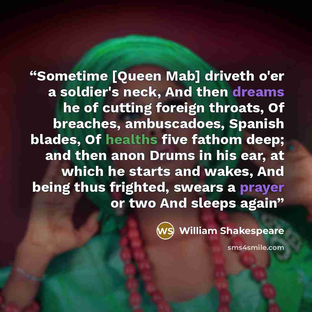 “Sometime [Queen Mab] driveth o'er a soldier's neck, And then dreams he of cutting foreign throats, Of breaches, ambuscadoes, Spanish blades, Of healths five fathom deep; and then anon Drums in his ear, at which he starts and wakes, And being thus frighted, swears a prayer or two And sleeps again” quote by William Shakespeare