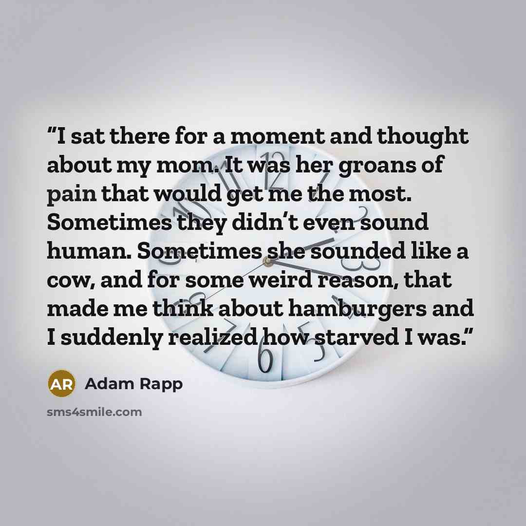 “I sat there for a moment and thought about my mom. It was her groans of pain that would get me the most. Sometimes they didn’t even sound human. Sometimes she sounded like a cow, and for some weird reason, that made me think about hamburgers and I suddenly realized how starved I was.” quote by Adam Rapp