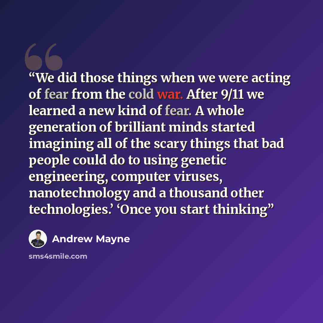 “We did those things when we were acting of fear from the cold war. After 9/11 we learned a new kind of fear. A whole generation of brilliant minds started imagining all of the scary things that bad people could do to using genetic engineering, computer viruses, nanotechnology and a thousand other…” quote by Andrew Mayne