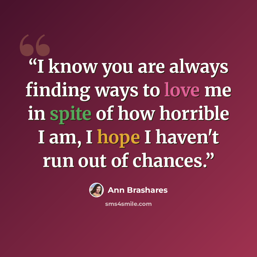 “I know you are always finding ways to love me in spite of how horrible I am, I hope I haven't run out of chances.” quote by Ann Brashares