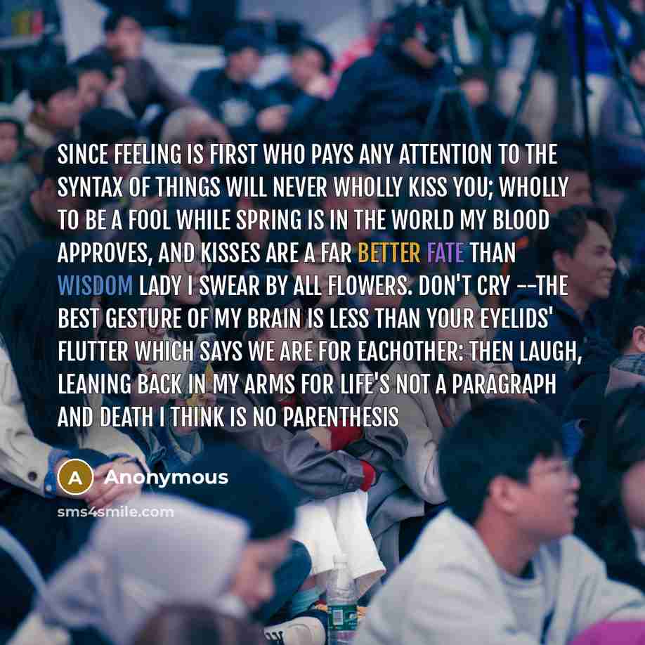 “since feeling is first who pays any attention to the syntax of things will never wholly kiss you; wholly to be a fool while Spring is in the world my blood approves, and kisses are a far better fate than wisdom lady i swear by all flowers. Don't cry --the best gesture of my brain is less than your…” quote by Anonymous