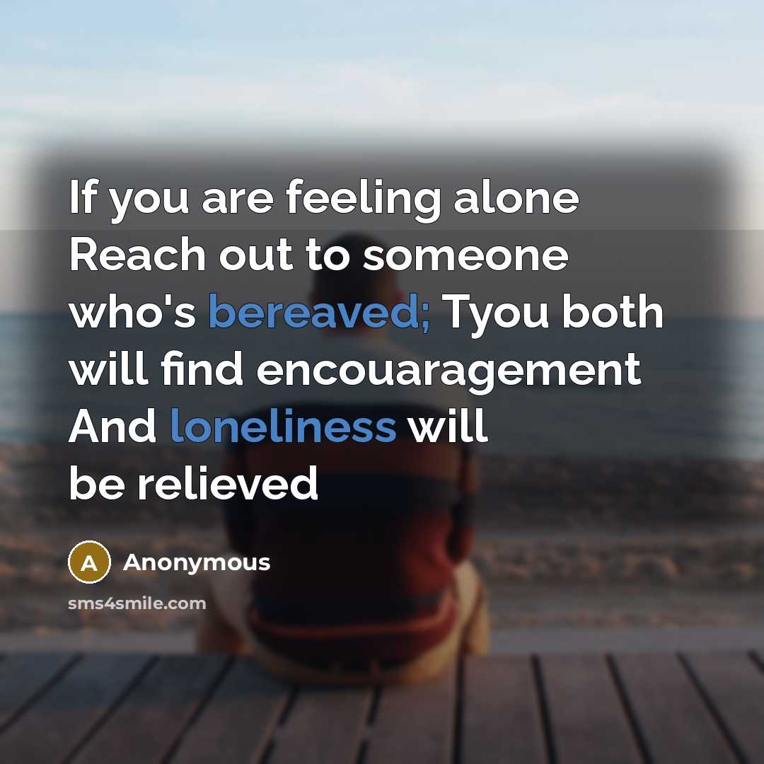 “If you are feeling alone Reach out to someone who's bereaved; Tyou both will find encouaragement And loneliness will be relieved” quote by Anonymous