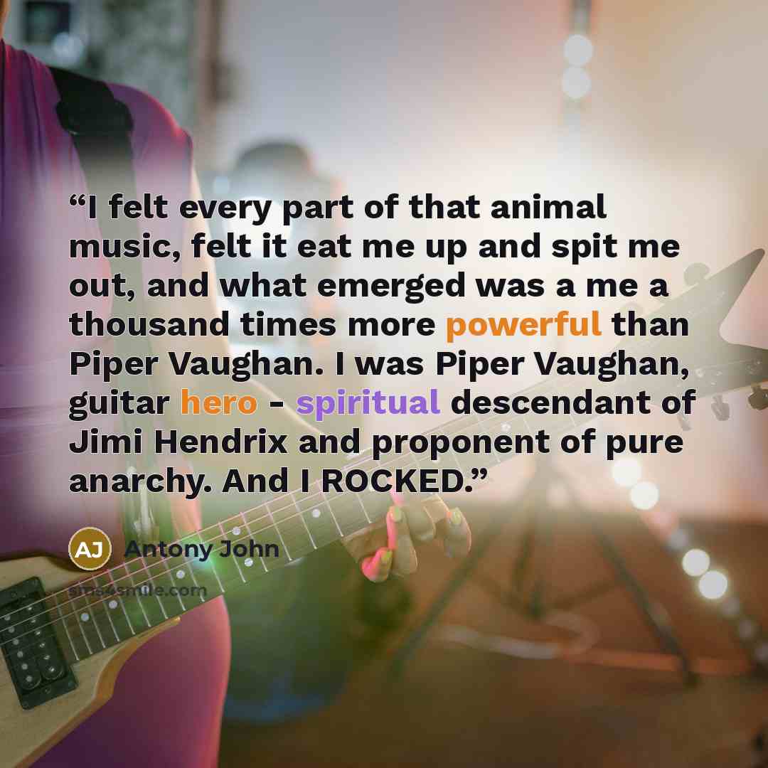 “I felt every part of that animal music, felt it eat me up and spit me out, and what emerged was a me a thousand times more powerful than Piper Vaughan. I was Piper Vaughan, guitar hero - spiritual descendant of Jimi Hendrix and proponent of pure anarchy. And I ROCKED.” quote by Antony John
