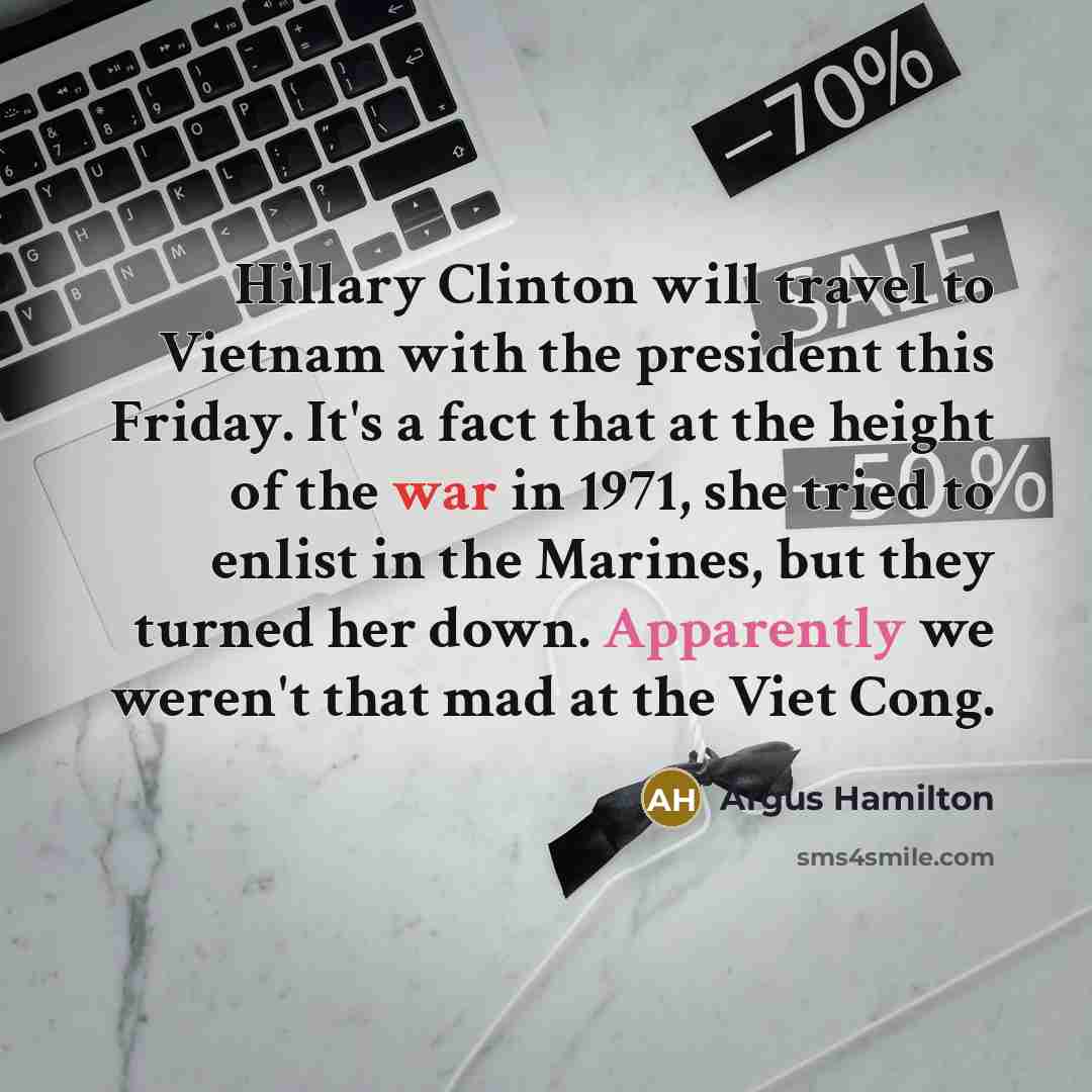 “Hillary Clinton will travel to Vietnam with the president this Friday. It's a fact that at the height of the war in 1971, she tried to enlist in the Marines, but they turned her down. Apparently we weren't that mad at the Viet Cong.” quote by Argus Hamilton