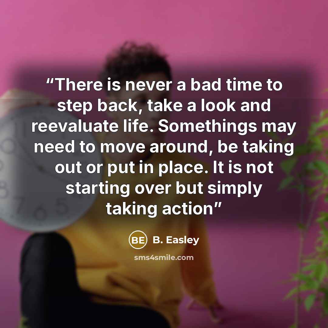 “There is never a bad time to step back, take a look and reevaluate life. Somethings may need to move around, be taking out or put in place. It is not starting over but simply taking action” quote by B. Easley