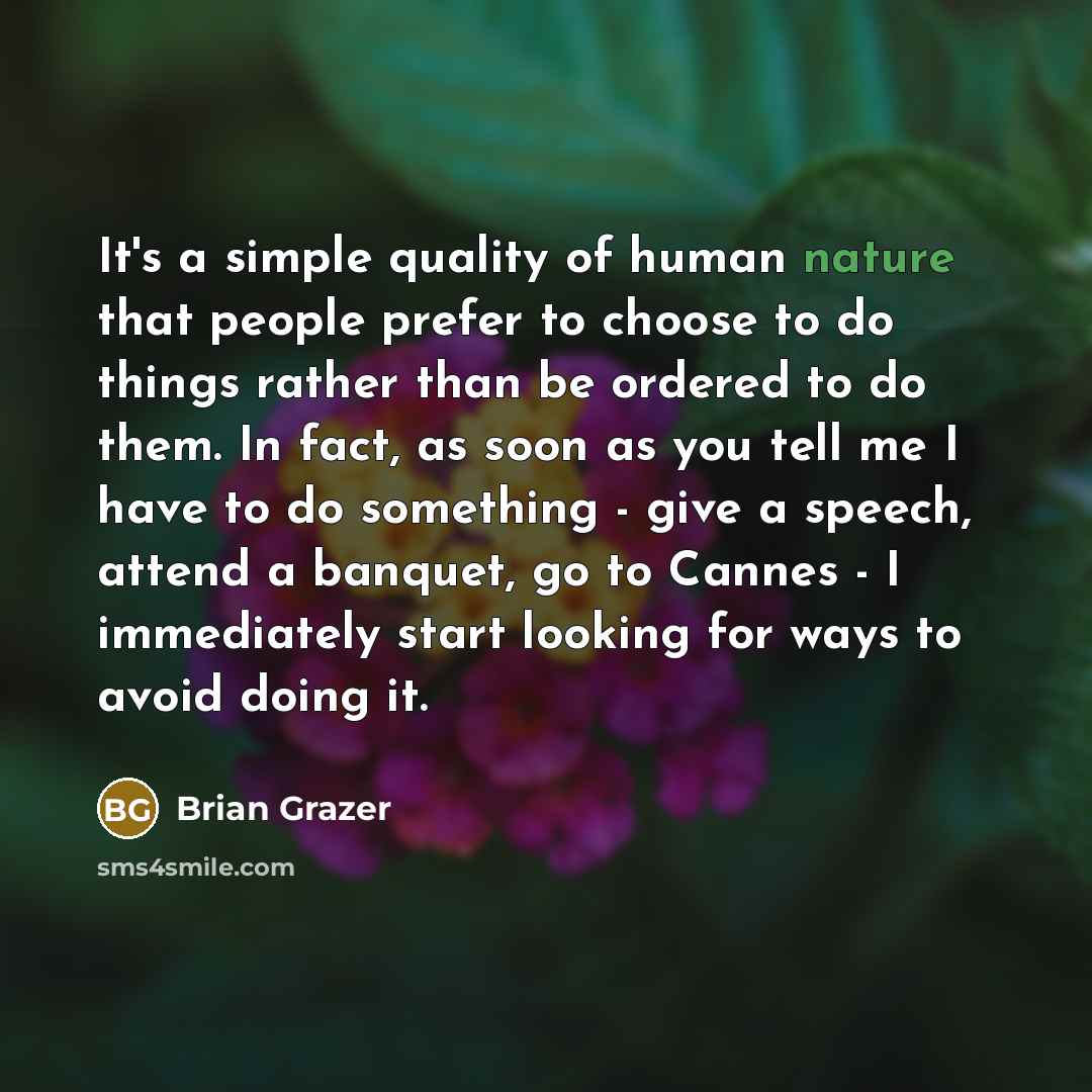 “It's a simple quality of human nature that people prefer to choose to do things rather than be ordered to do them. In fact, as soon as you tell me I have to do something - give a speech, attend a banquet, go to Cannes - I immediately start looking for ways to avoid doing it.” quote by Brian Grazer