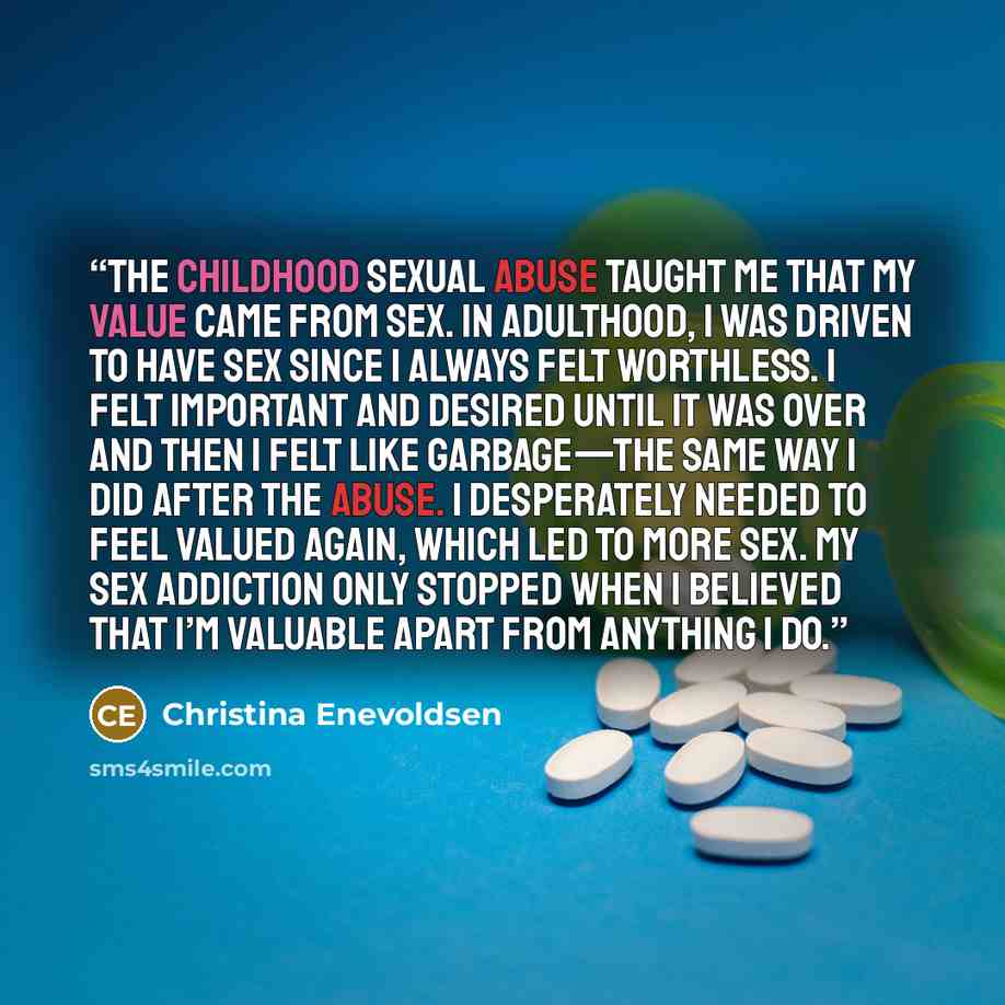 “The childhood sexual abuse taught me that my value came from sex. In adulthood, I was driven to have sex since I always felt worthless. I felt important and desired until it was over and then I felt like garbage—the same way I did after the abuse. I desperately needed to feel valued again, which…” quote by Christina Enevoldsen
