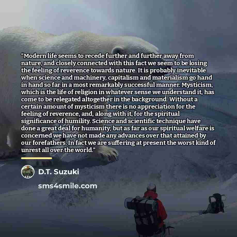 “Modern life seems to recede further and further away from nature, and closely connected with this fact we seem to be losing the feeling of reverence towards nature. It is probably inevitable when science and machinery, capitalism and materialism go hand in hand so far in a most remarkably…” quote by D.T. Suzuki