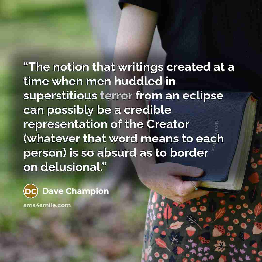 “The notion that writings created at a time when men huddled in superstitious terror from an eclipse can possibly be a credible representation of the Creator (whatever that word means to each person) is so absurd as to border on delusional.” quote by Dave Champion