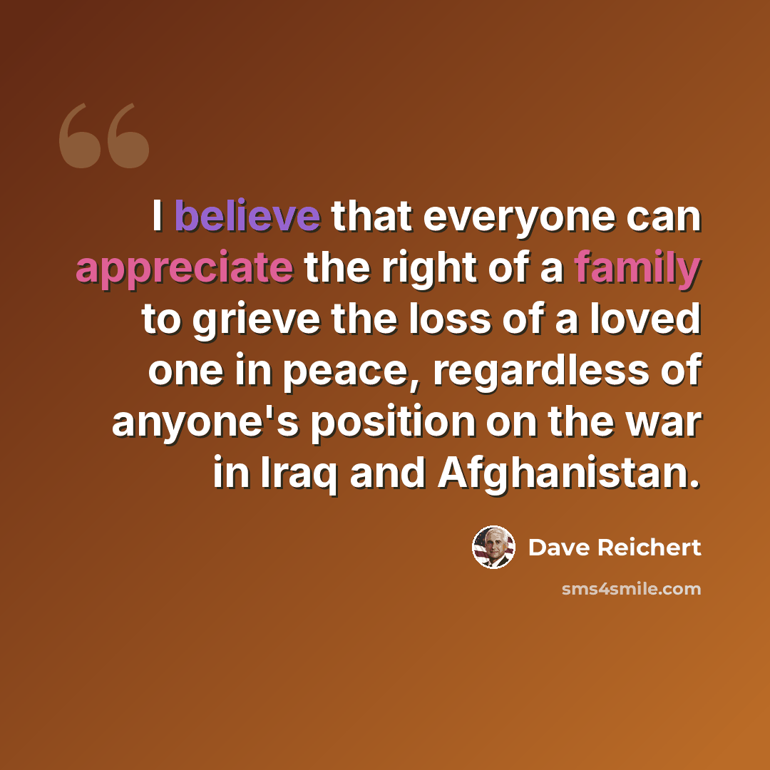 “I believe that everyone can appreciate the right of a family to grieve the loss of a loved one in peace, regardless of anyone's position on the war in Iraq and Afghanistan.” quote by Dave Reichert