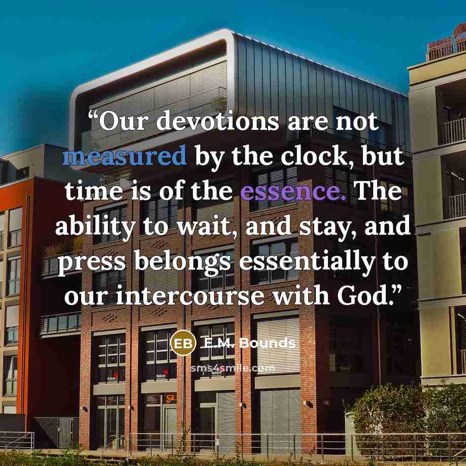 “Our devotions are not measured by the clock, but time is of the essence. The ability to wait, and stay, and press belongs essentially to our intercourse with God.” quote by E.M. Bounds