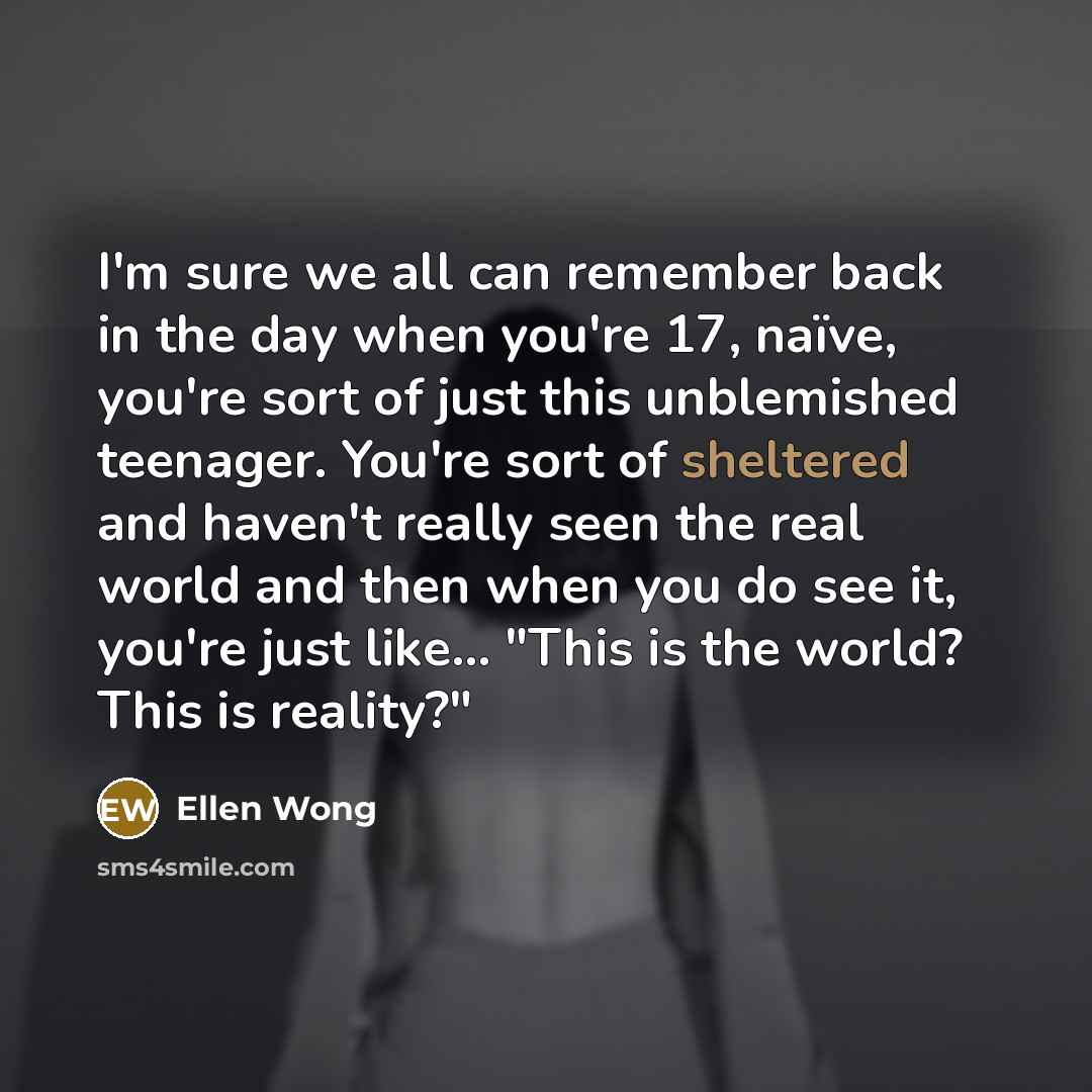 “I'm sure we all can remember back in the day when you're 17, naïve, you're sort of just this unblemished teenager. You're sort of sheltered and haven't really seen the real world and then when you do see it, you're just like... "This is the world? This is reality?"” quote by Ellen Wong