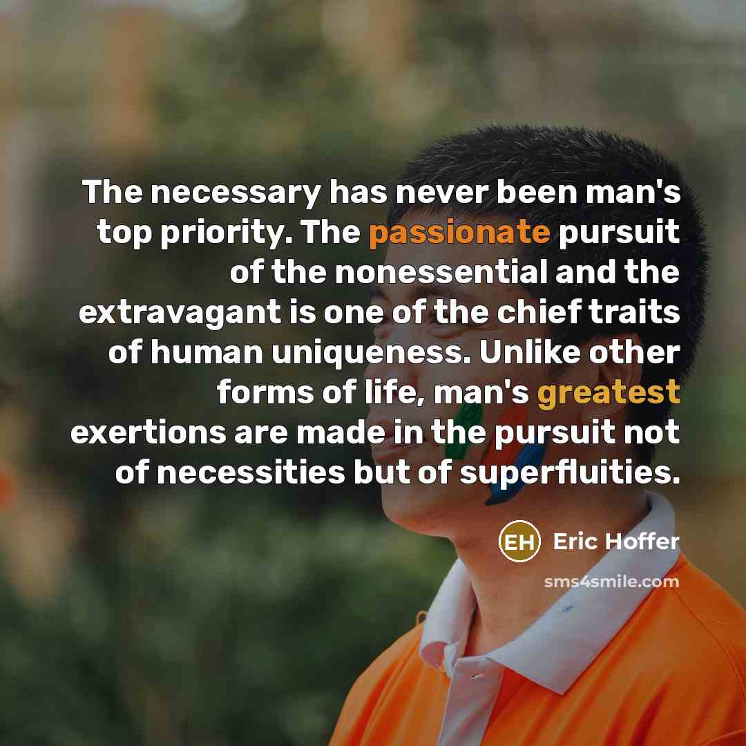 “The necessary has never been man's top priority. The passionate pursuit of the nonessential and the extravagant is one of the chief traits of human uniqueness. Unlike other forms of life, man's greatest exertions are made in the pursuit not of necessities but of superfluities.” quote by Eric Hoffer
