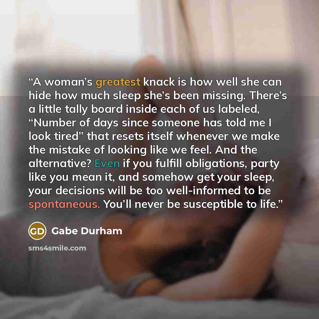 “A woman’s greatest knack is how well she can hide how much sleep she’s been missing. There’s a little tally board inside each of us labeled, “Number of days since someone has told me I look tired” that resets itself whenever we make the mistake of looking like we feel. And the alternative? Even if…” quote by Gabe Durham
