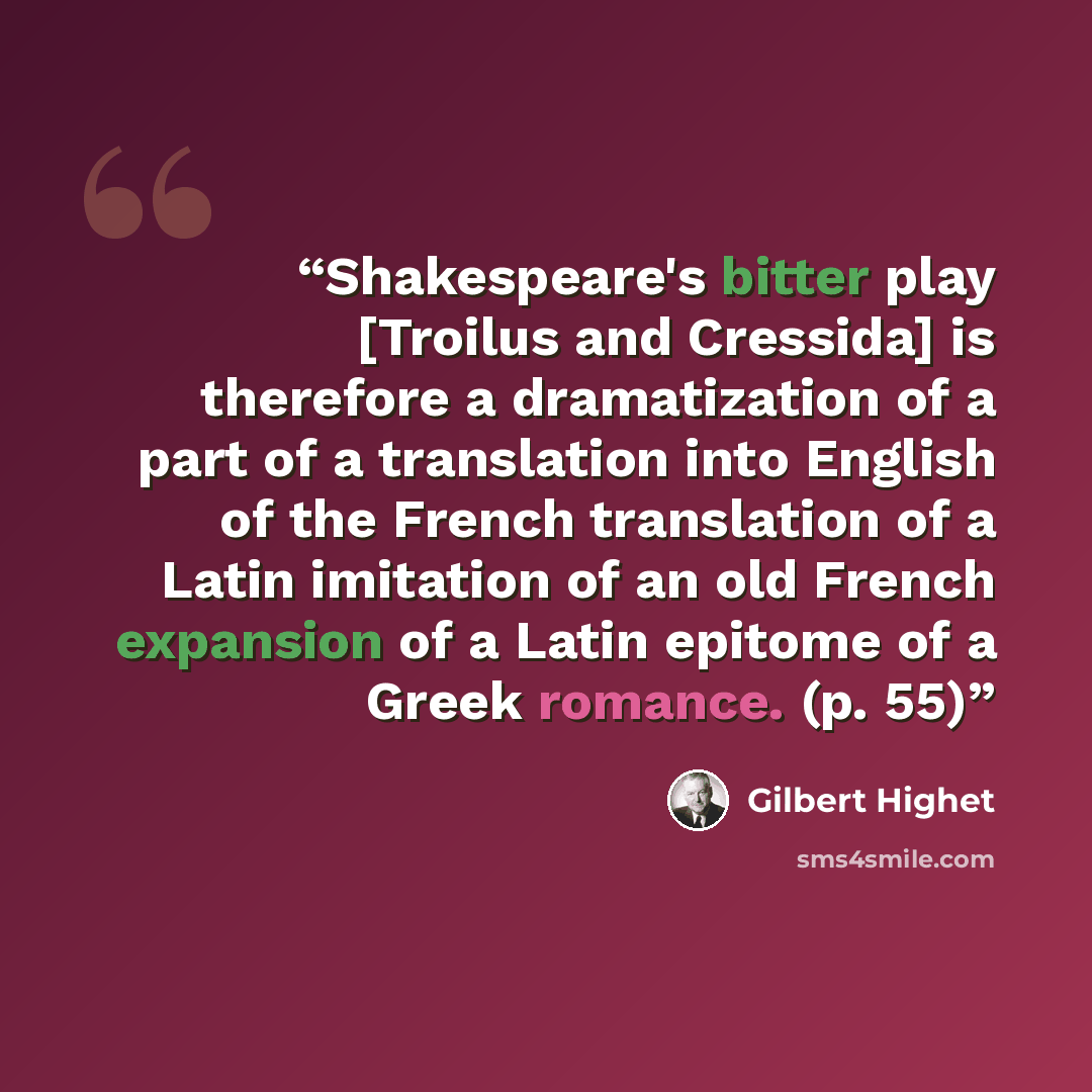 “Shakespeare's bitter play [Troilus and Cressida] is therefore a dramatization of a part of a translation into English of the French translation of a Latin imitation of an old French expansion of a Latin epitome of a Greek romance. (p. 55)” quote by Gilbert Highet