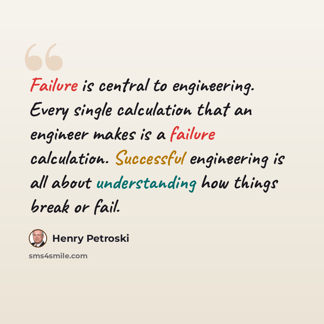 “Failure is central to engineering. Every single calculation that an engineer makes is a failure calculation. Successful engineering is all about understanding how things break or fail.” quote by Henry Petroski